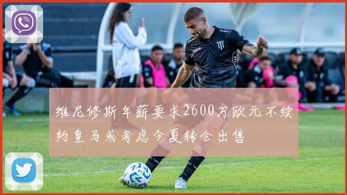 维尼修斯年薪要求2600万欧元不续约皇马或考虑今夏转会出售