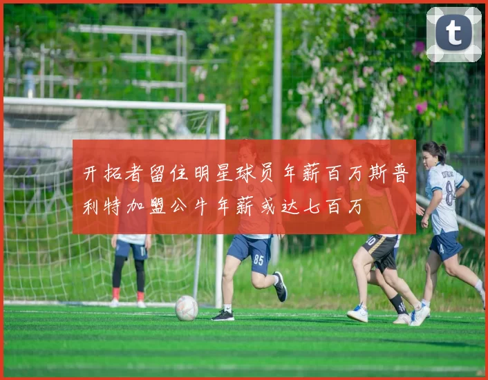开拓者留住明星球员年薪百万斯普利特加盟公牛年薪或达七百万