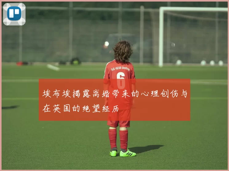 埃布埃揭露离婚带来的心理创伤与在英国的绝望经历