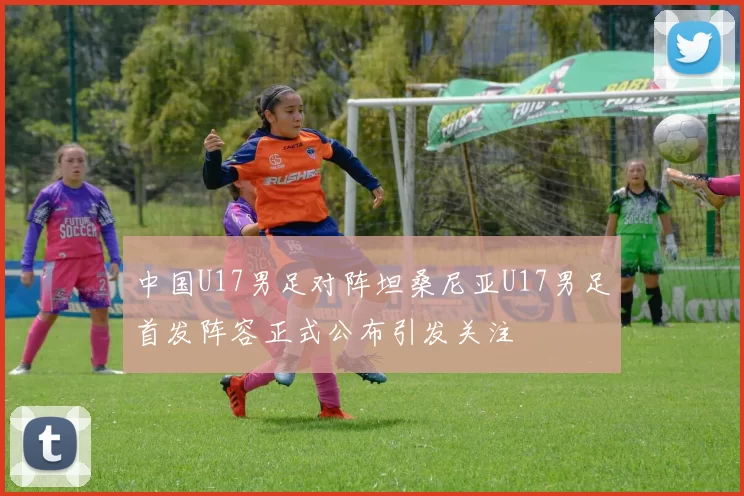 中国U17男足对阵坦桑尼亚U17男足首发阵容正式公布引发关注