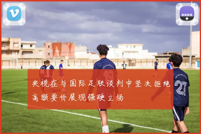 央视在与国际足联谈判中坚决拒绝高额要价展现强硬立场