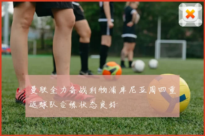 曼联全力备战利物浦库尼亚周四重返球队合练状态良好