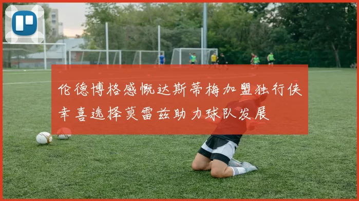伦德博格感慨达斯蒂梅加盟独行侠幸喜选择莫雷兹助力球队发展