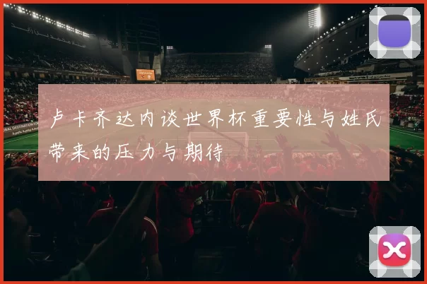 卢卡齐达内谈世界杯重要性与姓氏带来的压力与期待