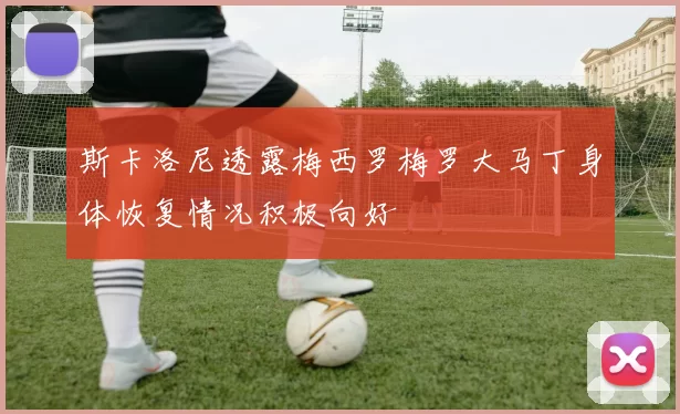 斯卡洛尼透露梅西罗梅罗大马丁身体恢复情况积极向好