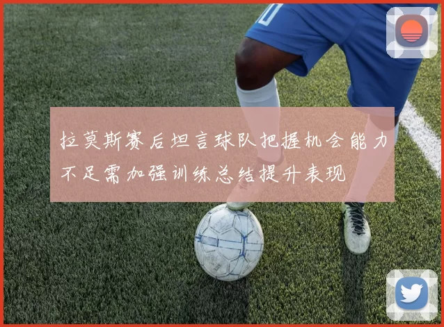 拉莫斯赛后坦言球队把握机会能力不足需加强训练总结提升表现