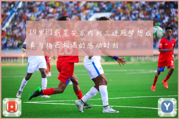 19岁F1新星安东内利三连冠梦想成真与梅西相遇的感动时刻