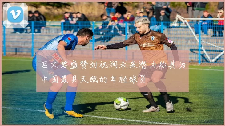 吕文君盛赞刘祝润未来潜力称其为中国最具天赋的年轻球员