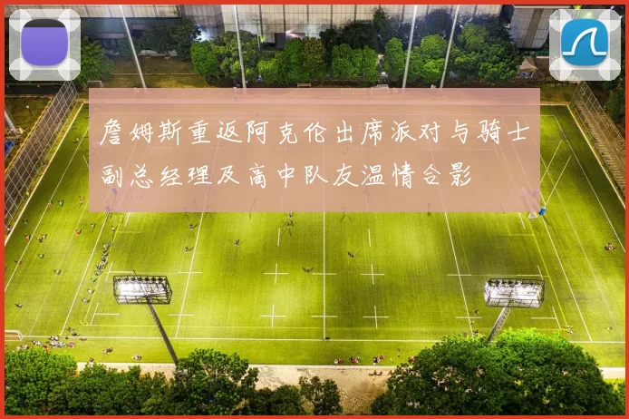 詹姆斯重返阿克伦出席派对与骑士副总经理及高中队友温情合影