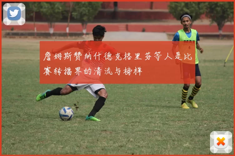 詹姆斯赞纳什德克格里芬等人是比赛转播界的清流与榜样
