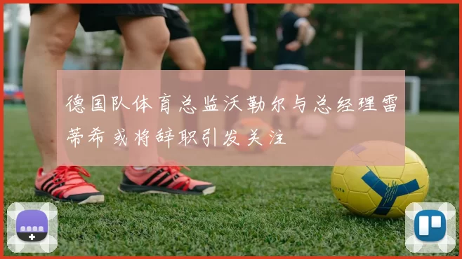 德国队体育总监沃勒尔与总经理雷蒂希或将辞职引发关注