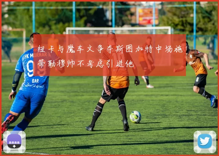 纽卡与魔车文争夺斯图加特中场施蒂勒穆帅不考虑引进他