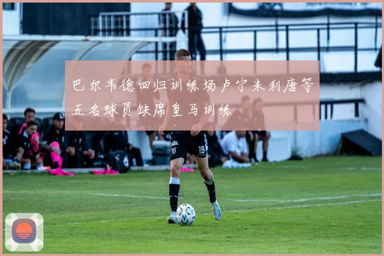 巴尔韦德回归训练场卢宁米利唐等五名球员缺席皇马训练