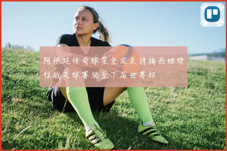阿根廷传奇球星坚定支持梅西继续征战足球赛场至下届世界杯