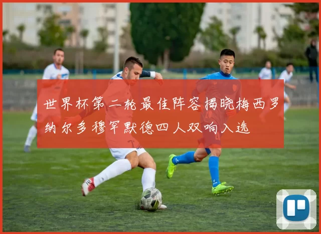 世界杯第二轮最佳阵容揭晓梅西罗纳尔多穆罕默德四人双响入选